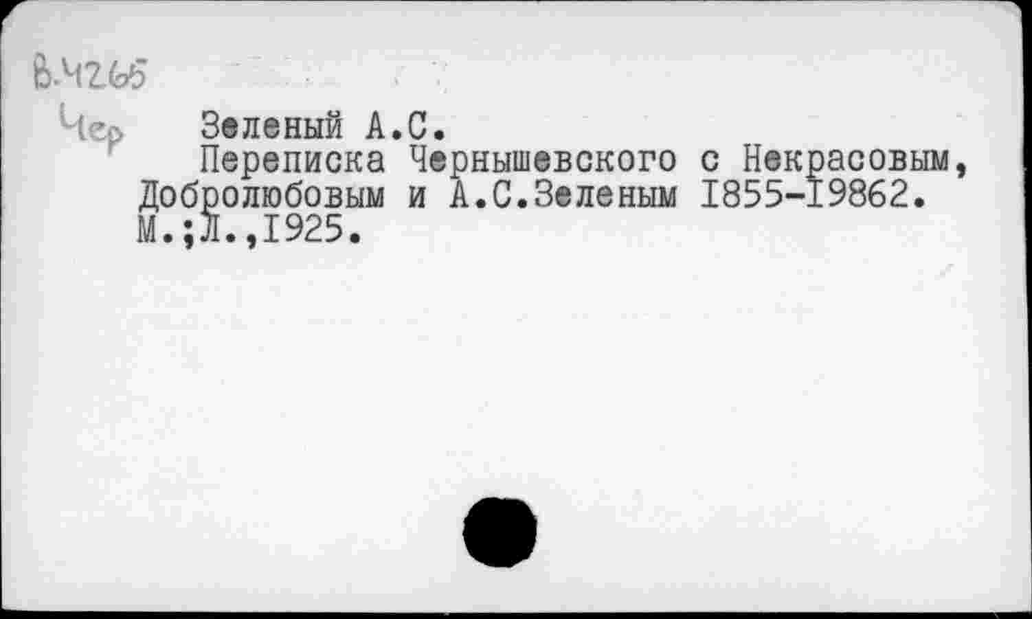 ﻿Чер Зеленый А.С.
Переписка Чернышевского с Некрасовым, Добролюбовым и А.С.Зеленым 1855-19862. М.;Л.,1925.